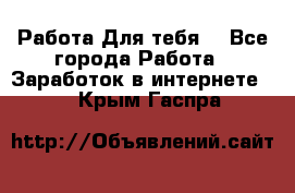 Работа Для тебя  - Все города Работа » Заработок в интернете   . Крым,Гаспра